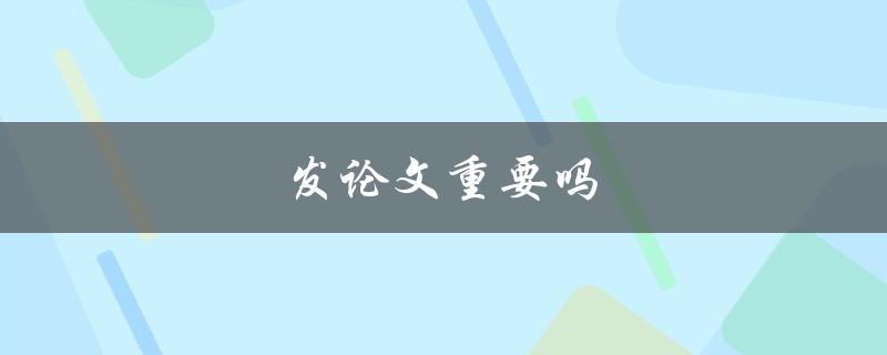 发论文重要吗(为什么发表论文对职业发展至关重要)