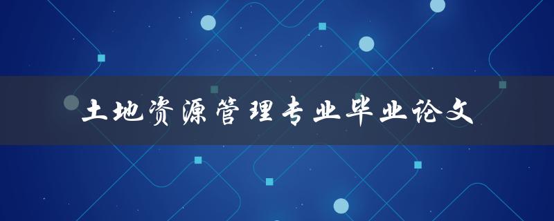 如何撰写一篇优秀的土地资源管理专业毕业论文
