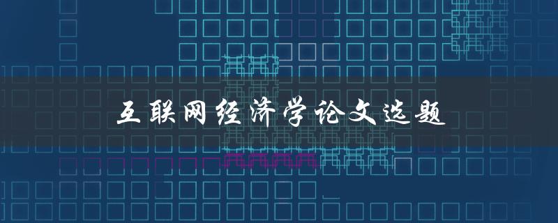 互联网经济学论文选题(如何选择热门且有研究价值的主题)