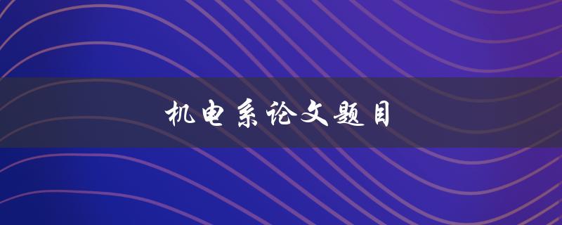 机电系论文题目(如何选择合适的研究方向与题目)