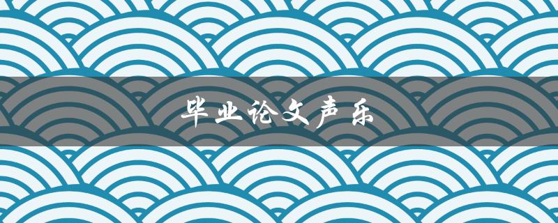 毕业论文声乐(如何挑选适合的选题和方法)