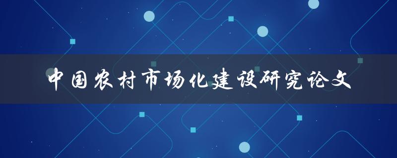如何推进中国农村市场化建设？——关于中国农村市场化建设研究论文的探讨