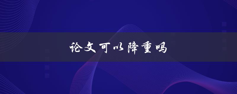 论文可以降重吗(如何避免抄袭并提高原创性)