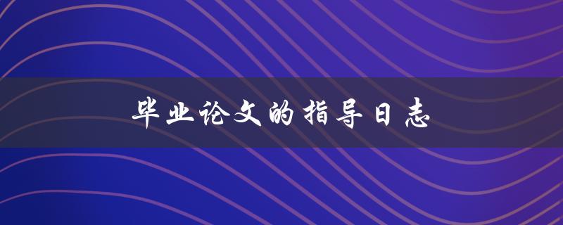 毕业论文的指导日志(如何高效利用指导日志完成毕业论文)
