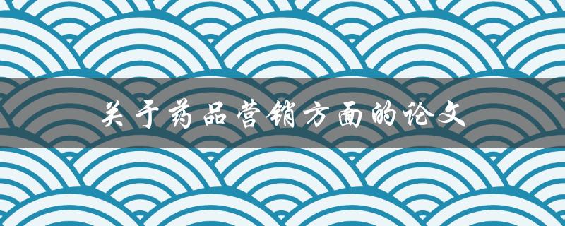 关于药品营销方面的论文(如何有效提升药品销售业绩)