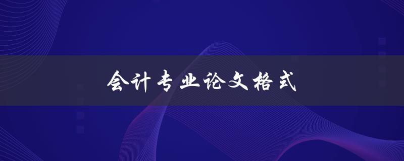 会计专业论文格式(如何正确撰写和排版会计专业论文)