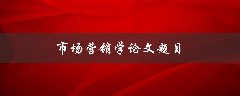 市场营销学论文题目(如何选择合适的研究主题)