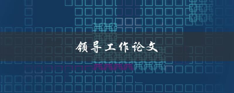 领导工作论文(如何撰写一篇成功的领导工作论文)