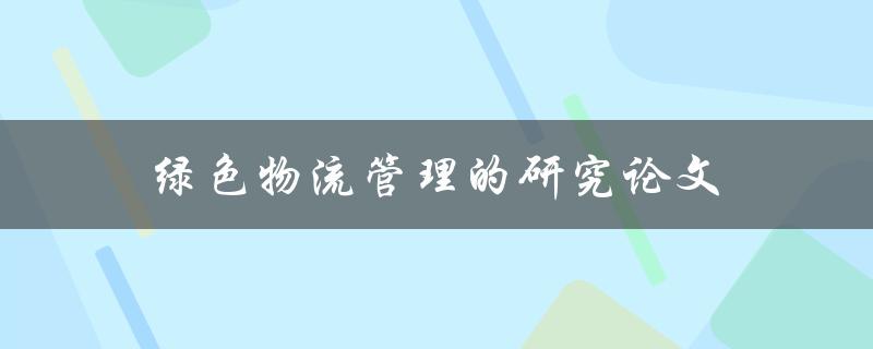 绿色物流管理的研究论文(如何实现可持续发展的物流运营)