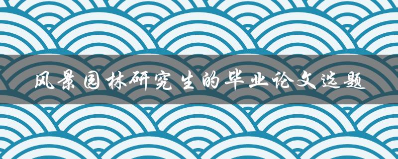 如何选择适合风景园林研究生的毕业论文选题