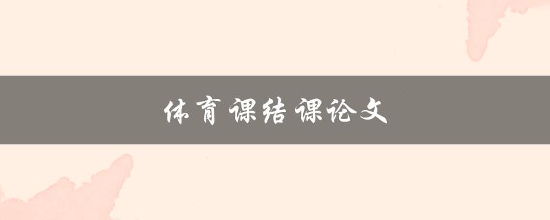 体育课结课论文(如何撰写出优秀的体育课结课论文)