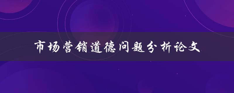 如何分析市场营销中的道德问题？——一篇道德问题分析论文