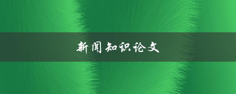 新闻知识论文(如何撰写一篇优秀的新闻知识论文)