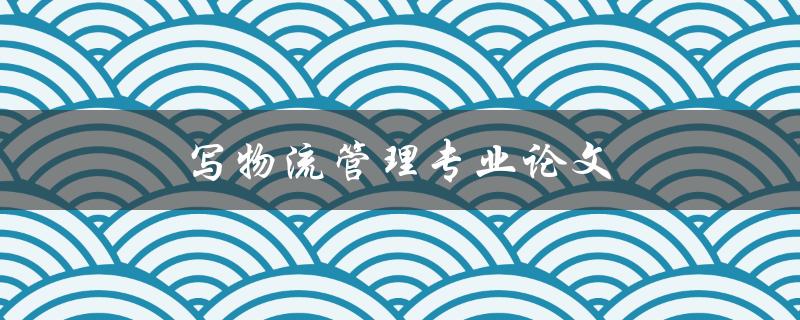 写物流管理专业论文(如何提高论文质量和写作效率)