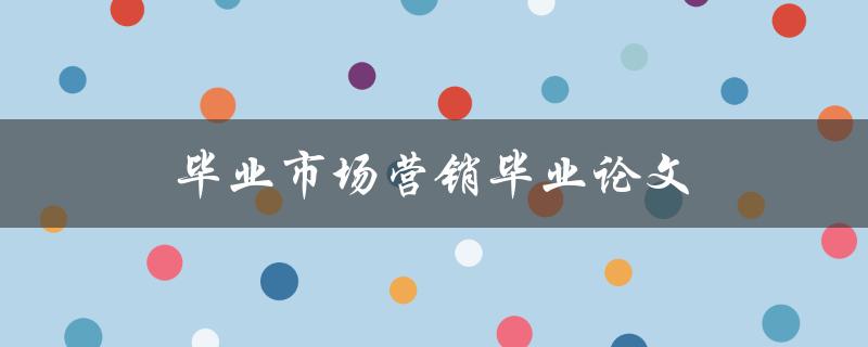毕业市场营销毕业论文(如何撰写一篇成功的市场营销毕业论文)