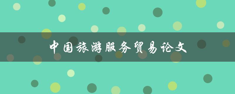 中国旅游服务贸易论文(如何探讨中国旅游服务贸易的发展趋势与前景)