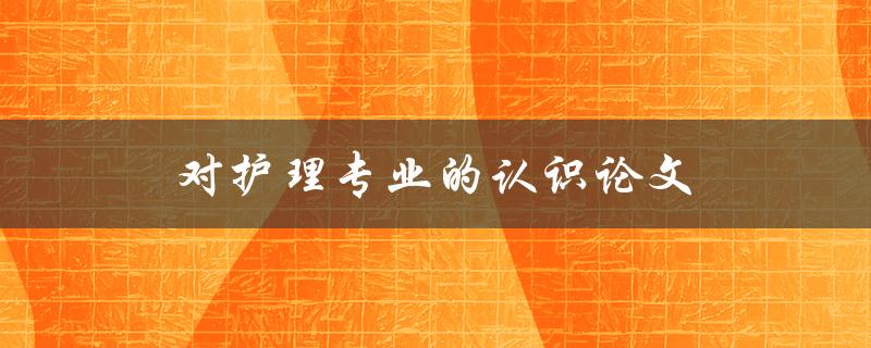 对护理专业的认识论文(护理专业的重要性)