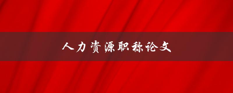 人力资源职称论文(如何撰写一篇优秀的论文)