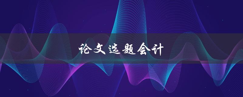 论文选题会计(如何选择适合的会计研究题目)
