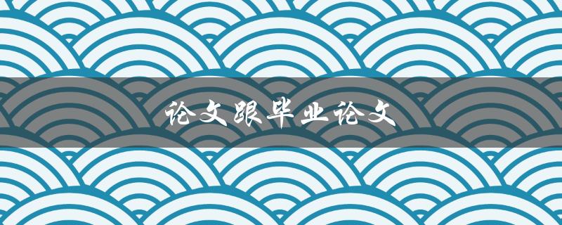 论文跟毕业论文(有何区别？如何撰写优秀毕业论文？)