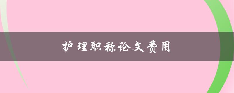 护理职称论文费用(如何合理控制成本)