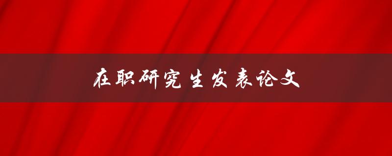 在职研究生发表论文(有哪些技巧和经验分享) 在职研究生发表论文(有哪些技巧和经验分享)