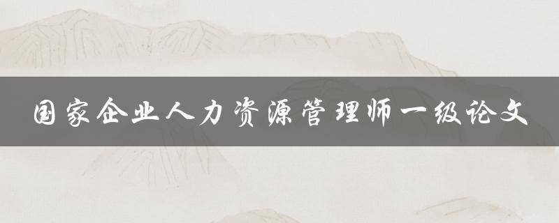 如何撰写一篇优秀的国家企业人力资源管理师一级论文