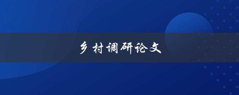 乡村调研论文(如何进行有效的调研和撰写)