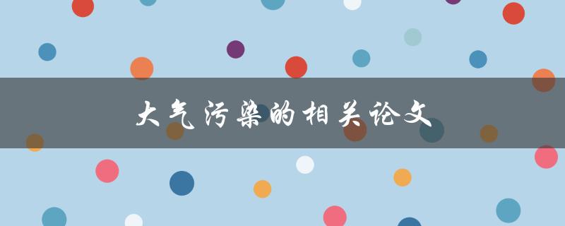 大气污染的相关论文(哪些研究成果揭示了大气污染的危害性？)