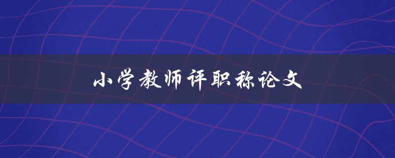 小学教师评职称论文(如何撰写高质量论文)