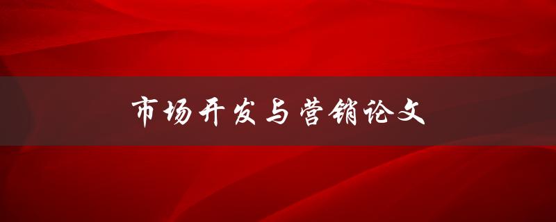 市场开发与营销论文(如何撰写高质量的市场研究报告)