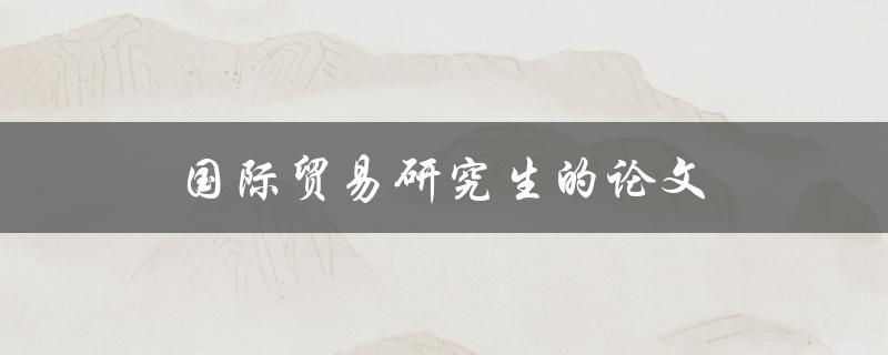 国际贸易研究生的论文(如何选择研究方向和撰写优质论文)