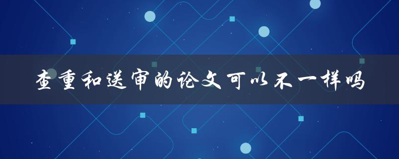 查重和送审的论文可以不一样吗