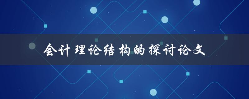 会计理论结构的探讨论文(为什么需要探讨会计理论结构？)