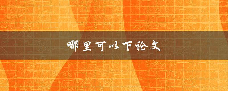 哪里可以下论文(如何合法获取高质量学术论文)