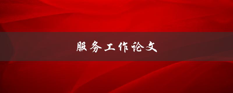 服务工作论文怎么写(高质量的服务论文)