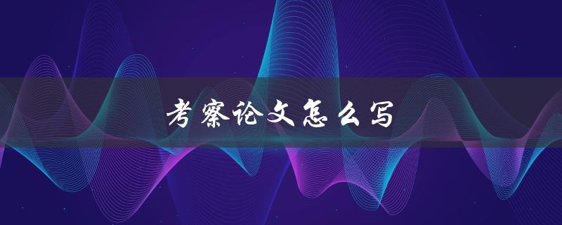 考察论文怎么写(有哪些关键步骤和技巧)