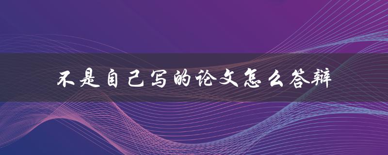 不是自己写的论文怎么答辩