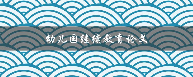 幼儿园继续教育论文(如何撰写高质量的研究论文)