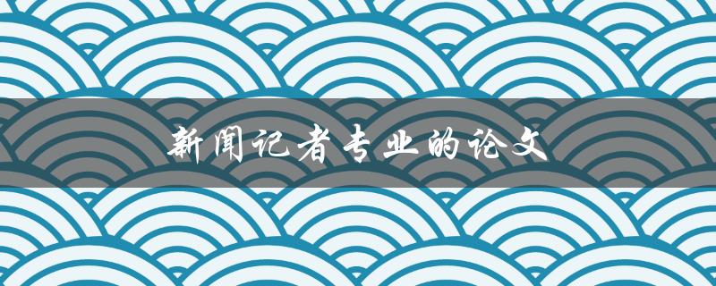 新闻记者专业的论文(如何写出优秀的新闻报道)