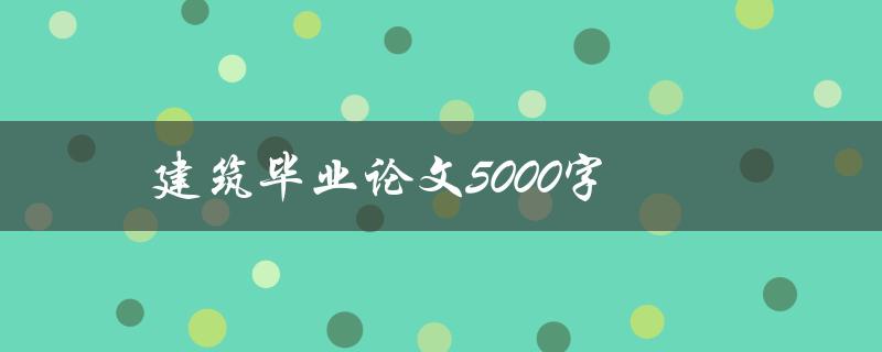 建筑毕业论文5000字(如何撰写高质量的毕业论文)