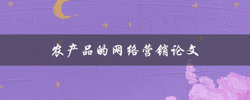 农产品的网络营销论文(如何利用互联网提升农产品销售效果)