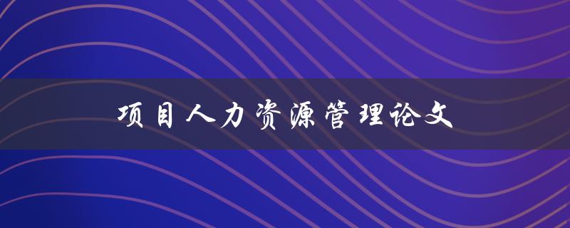 项目人力资源管理论文(如何提高项目成功率) 项目人力资源管理论文(如何提高项目成功率)