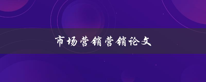 市场营销营销论文(如何撰写高质量的营销论文)