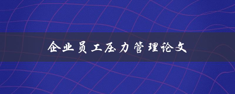 企业员工压力管理论文(如何有效减轻员工压力)