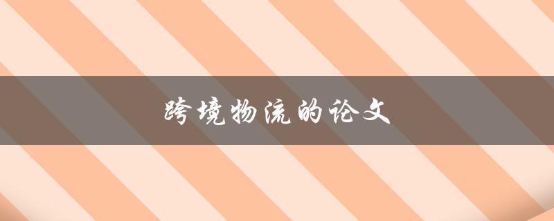 跨境物流的论文(如何探究全球化背景下的发展趋势和挑战)