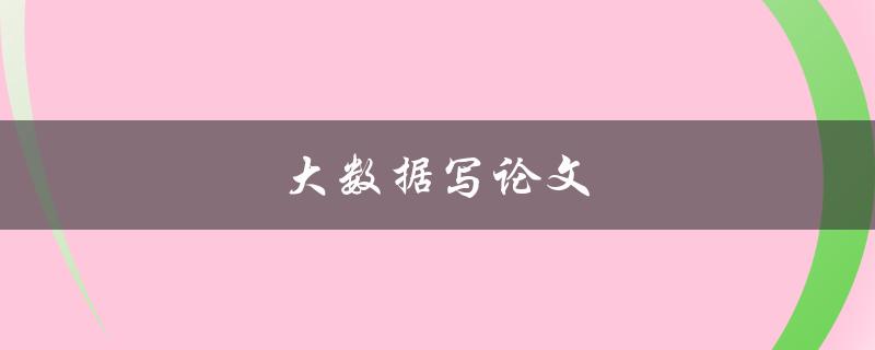 大数据写论文(如何利用大数据提高论文质量)