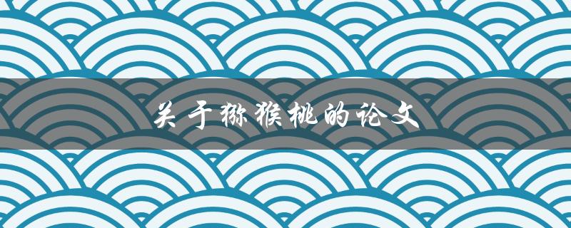 关于猕猴桃的论文(猕猴桃的营养价值及种植技巧有哪些？)