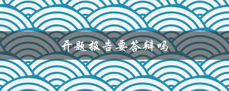 开题报告要答辩吗(大学生必看的答疑解惑)