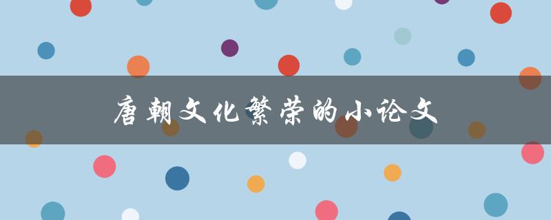 唐朝文化繁荣的小论文(为什么唐朝被誉为中国历史上的文化黄金时期)